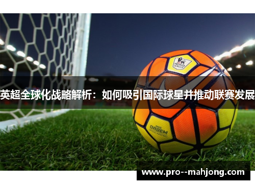 英超全球化战略解析:如何吸引国际球星并推动联赛发展 英超全球化战略解析:如何吸引国际球星并推动联赛发展