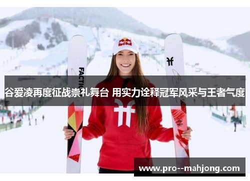 谷爱凌再度征战崇礼舞台 用实力诠释冠军风采与王者气度