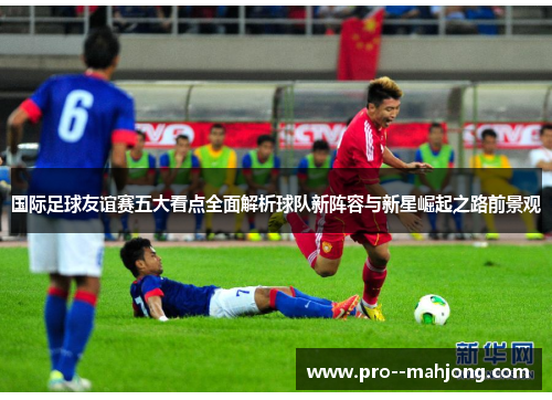 国际足球友谊赛五大看点全面解析球队新阵容与新星崛起之路前景观 国际足球友谊赛五大看点全面解析球队新阵容与新星崛起之路前景观