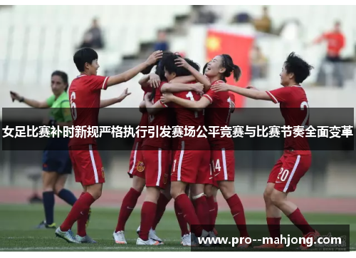 女足比赛补时新规严格执行引发赛场公平竞赛与比赛节奏全面变革