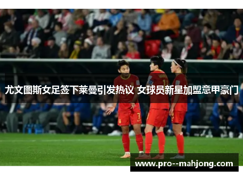 尤文图斯女足签下莱曼引发热议 女球员新星加盟意甲豪门 尤文图斯女足签下莱曼引发热议 女球员新星加盟意甲豪门