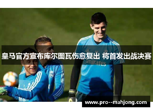 皇马官方宣布库尔图瓦伤愈复出 将首发出战决赛