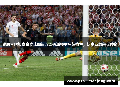 谢周三附加赛奇迹让四追五震撼逆转书写英格兰足坛史诗级翻盘传奇